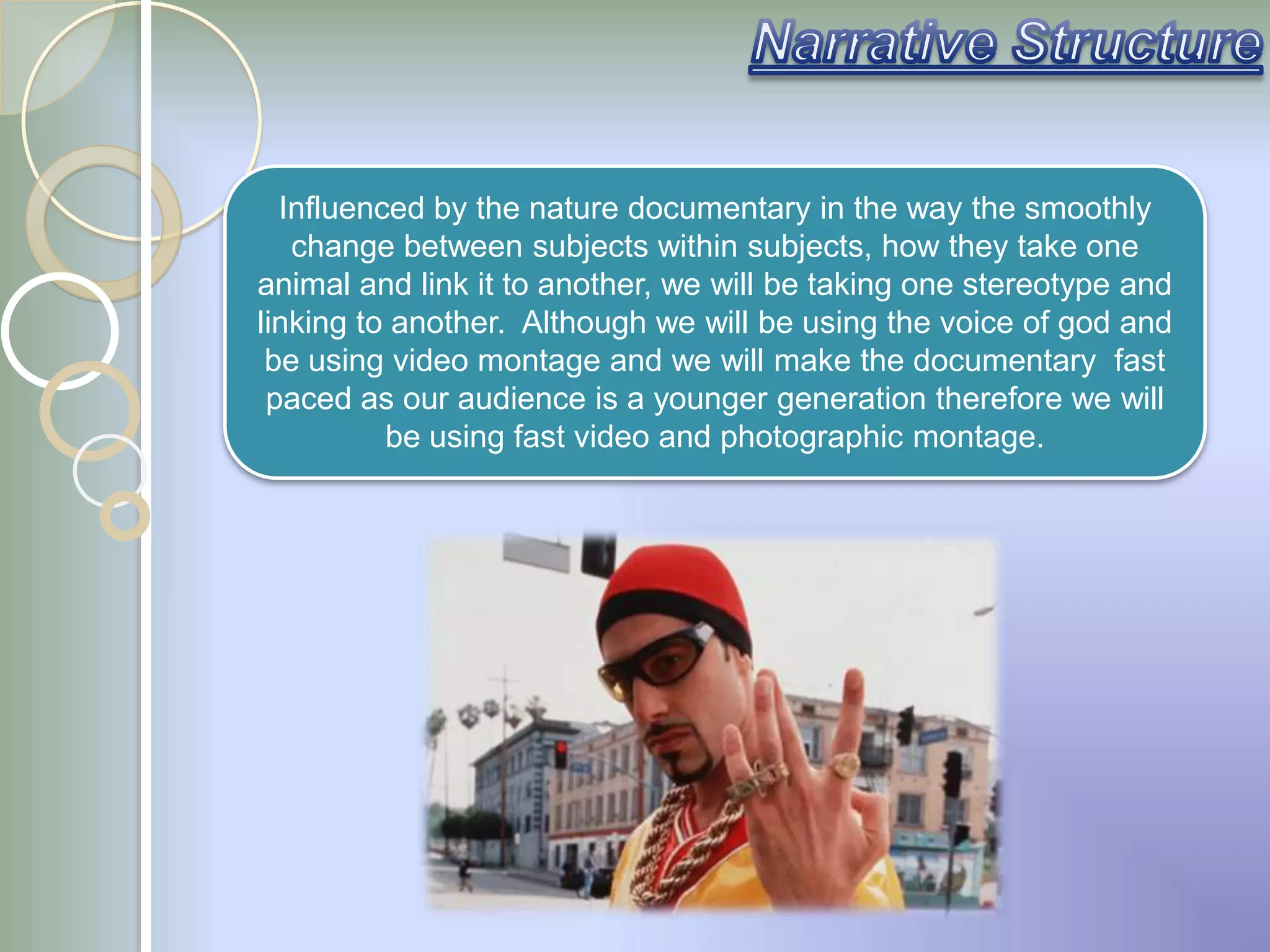 Influenced by the nature documentary in the way the smoothly
   change between subjects within subjects, how they take one
animal and link it to another, we will be taking one stereotype and
linking to another. Although we will be using the voice of god and
 be using video montage and we will make the documentary fast
 paced as our audience is a younger generation therefore we will
          be using fast video and photographic montage.
 