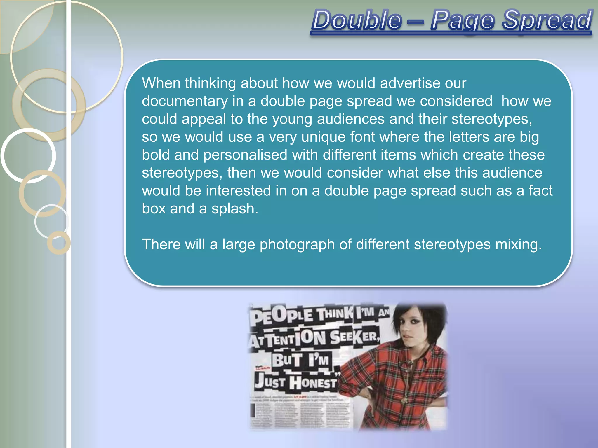 When thinking about how we would advertise our
documentary in a double page spread we considered how we
could appeal to the young audiences and their stereotypes,
so we would use a very unique font where the letters are big
bold and personalised with different items which create these
stereotypes, then we would consider what else this audience
would be interested in on a double page spread such as a fact
box and a splash.

There will a large photograph of different stereotypes mixing.
 