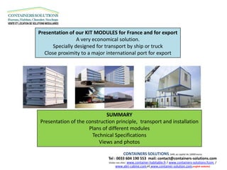 Presentation of our KIT MODULES for France and for export
                 A very economical solution.
      Specially designed for transport by ship or truck
  Close proximity to a major international port for export




                             SUMMARY
Presentation of the construction principle, transport and installation
                     Plans of different modules
                      Technical Specifications
                         Views and photos

                                             CONTAINERS SOLUTIONS, SARL au capital de 10000 euros
                              Tel : 0033 604 190 553 mail: contact@containers-solutions.com
                              Visitez nos sites:
                                          www.container-habitable.fr / www.containers-solutions.fcom /
                                    www.abri-cabine.com et www.container-solution.com (english website)
 