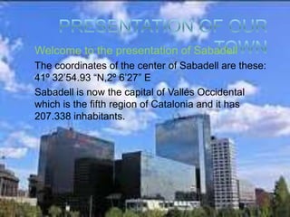 Welcome to the presentation of Sabadell
The coordinates of the center of Sabadell are these:
41º 32’54.93 “N,2º 6’27” E
Sabadell is now the capital of Vallés Occidental
which is the fifth region of Catalonia and it has
207.338 inhabitants.
 