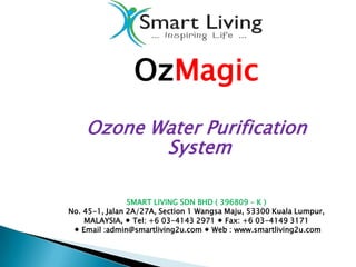 OzMagic
    Ozone Water Purification
           System

                SMART LIVING SDN BHD ( 396809 – K )
No. 45-1, Jalan 2A/27A, Section 1 Wangsa Maju, 53300 Kuala Lumpur,
    MALAYSIA,  Tel: +6 03-4143 2971  Fax: +6 03-4149 3171
  Email :admin@smartliving2u.com  Web : www.smartliving2u.com
 