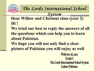 With love & care Grade I The Lords International School System Lahore Pakistan Dear Willow and Chestnut class (year 2) Hi ! We tried our best to reply the answers of all the questions which can help you to learn about Pakistan. We hope you will not only find a clear picture of Pakistan you will enjoy as well The Lords International School System 