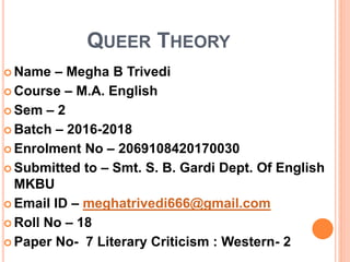 QUEER THEORY
 Name – Megha B Trivedi
 Course – M.A. English
 Sem – 2
 Batch – 2016-2018
 Enrolment No – 2069108420170030
 Submitted to – Smt. S. B. Gardi Dept. Of English
MKBU
 Email ID – meghatrivedi666@gmail.com
 Roll No – 18
 Paper No- 7 Literary Criticism : Western- 2
 