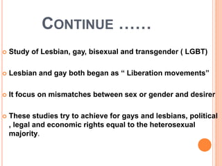 CONTINUE ……
Study of Lesbian, gay, bisexual and transgender ( LGBT)
Lesbian and gay both began as “ Liberation movements”
It focus on mismatches between sex or gender and desirer
These studies try to achieve for gays and lesbians, political
, legal and economic rights equal to the heterosexual
majority.