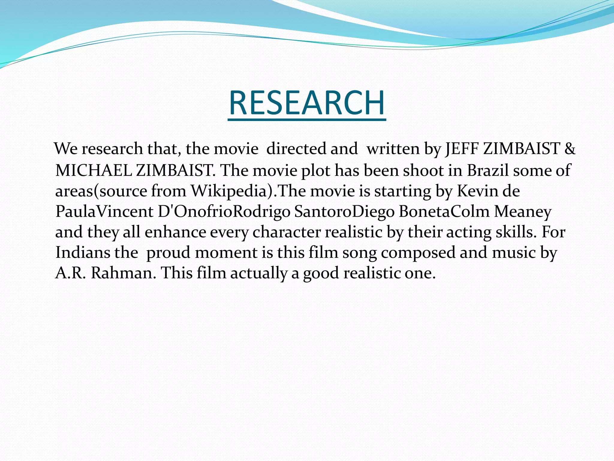 RESEARCH
We research that, the movie directed and written by JEFF ZIMBAIST &
MICHAEL ZIMBAIST. The movie plot has been shoot in Brazil some of
areas(source from Wikipedia).The movie is starting by Kevin de
PaulaVincent D'OnofrioRodrigo SantoroDiego BonetaColm Meaney
and they all enhance every character realistic by their acting skills. For
Indians the proud moment is this film song composed and music by
A.R. Rahman. This film actually a good realistic one.
 