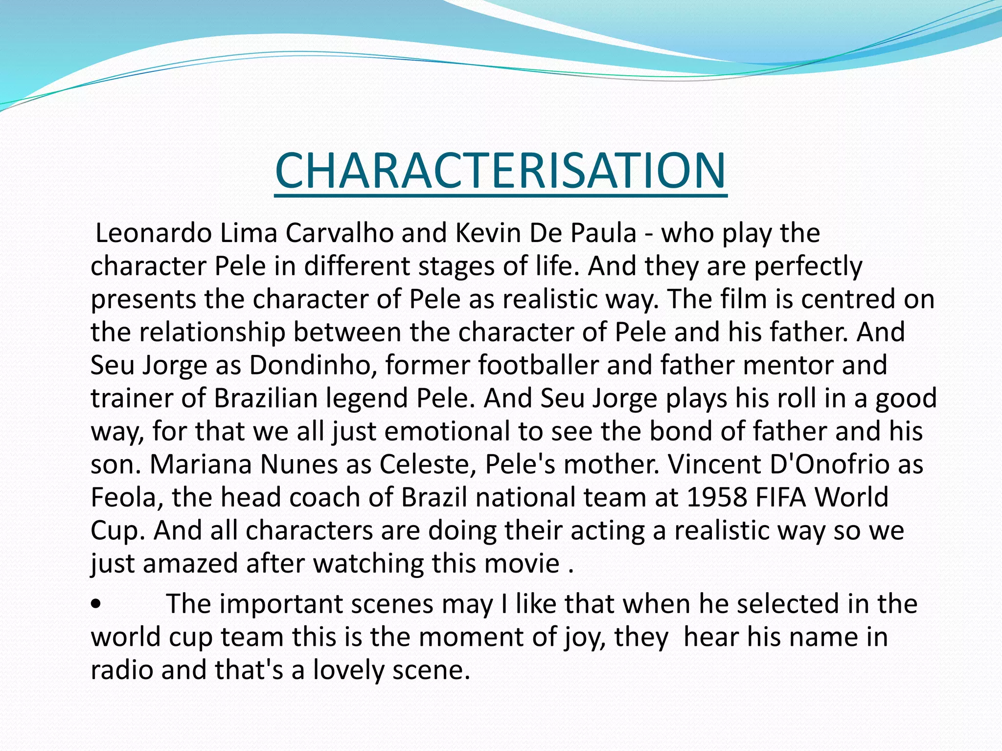 CHARACTERISATION
Leonardo Lima Carvalho and Kevin De Paula - who play the
character Pele in different stages of life. And they are perfectly
presents the character of Pele as realistic way. The film is centred on
the relationship between the character of Pele and his father. And
Seu Jorge as Dondinho, former footballer and father mentor and
trainer of Brazilian legend Pele. And Seu Jorge plays his roll in a good
way, for that we all just emotional to see the bond of father and his
son. Mariana Nunes as Celeste, Pele's mother. Vincent D'Onofrio as
Feola, the head coach of Brazil national team at 1958 FIFA World
Cup. And all characters are doing their acting a realistic way so we
just amazed after watching this movie .
• The important scenes may I like that when he selected in the
world cup team this is the moment of joy, they hear his name in
radio and that's a lovely scene.
 