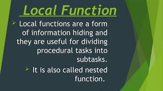 Local Function
 Local functions are a form
of information hiding and
they are useful for dividing
procedural tasks into
subtasks.
 It is also called nested
function.
 