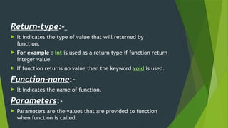 Return-type:-
 It indicates the type of value that will returned by
function.
 For example : int is used as a return type if function return
integer value.
 If function returns no value then the keyword void is used.
Function-name:-
 It indicates the name of function.
Parameters:-
 Parameters are the values that are provided to function
when function is called.
 
