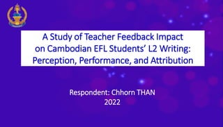 A Study of Teacher Feedback Impact
on Cambodian EFL Students’ L2 Writing:
Perception, Performance, and Attribution
Respondent: Chhorn THAN
2022
 