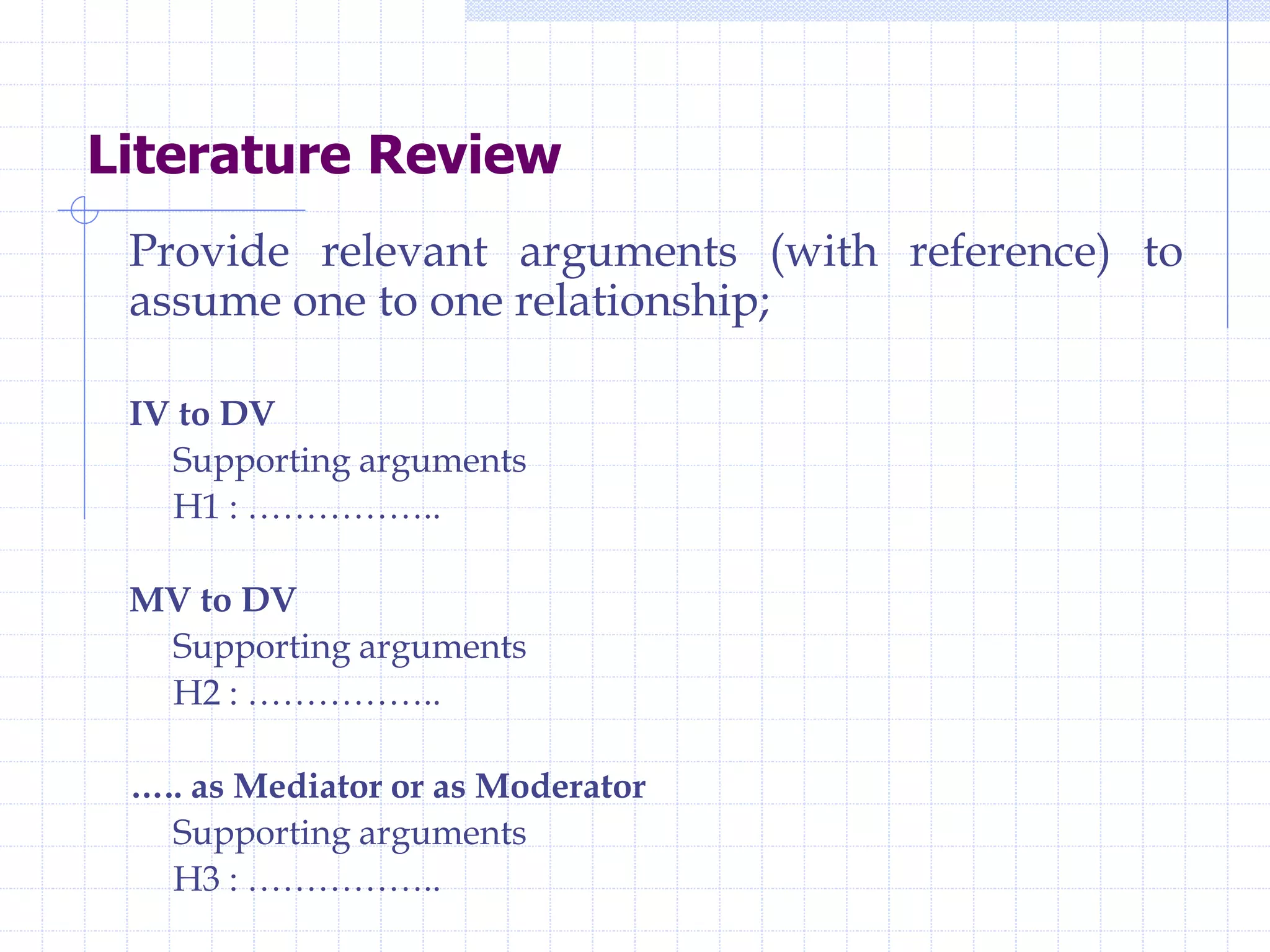 Literature Review
Provide relevant arguments (with reference) to
assume one to one relationship;
IV to DV
Supporting arguments
H1 : ……………..
MV to DV
Supporting arguments
H2 : ……………..
….. as Mediator or as Moderator
Supporting arguments
H3 : ……………..
 