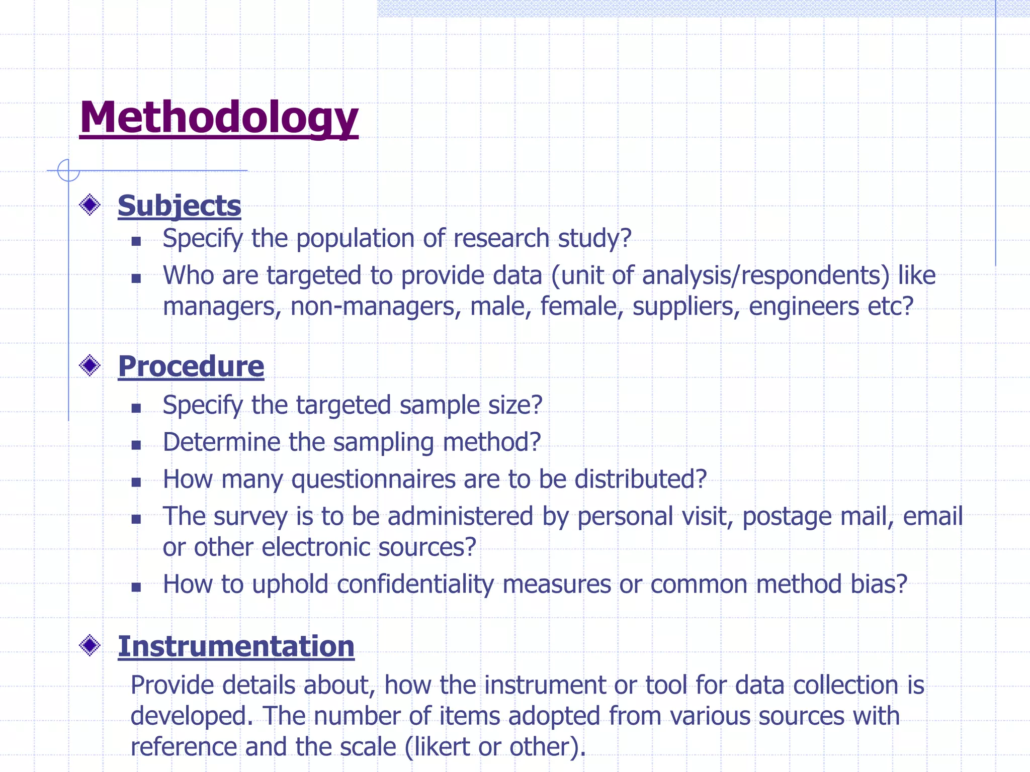 Methodology
Subjects
 Specify the population of research study?
 Who are targeted to provide data (unit of analysis/respondents) like
managers, non-managers, male, female, suppliers, engineers etc?
Procedure
 Specify the targeted sample size?
 Determine the sampling method?
 How many questionnaires are to be distributed?
 The survey is to be administered by personal visit, postage mail, email
or other electronic sources?
 How to uphold confidentiality measures or common method bias?
Instrumentation
Provide details about, how the instrument or tool for data collection is
developed. The number of items adopted from various sources with
reference and the scale (likert or other).
 