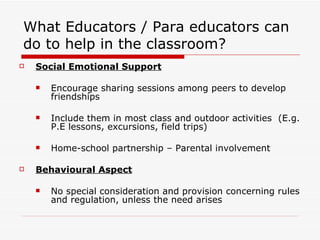 What Educators / Para educators can do to help in the classroom? Social Emotional Support Encourage sharing sessions among peers to develop friendships  Include them in most class and outdoor activities  (E.g. P.E lessons, excursions, field trips) Home-school partnership – Parental involvement Behavioural Aspect No special consideration and provision concerning rules and regulation, unless the need arises 