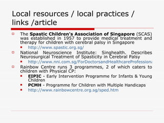 Local resources / local practices / links /article The  Spastic Children's Association of Singapore  (SCAS) was established in 1957 to provide medical treatment and therapy for children with cerebral palsy in Singapore  http://www.spastic.org.sg/ National Neuroscience Institute: Singhealth. Describes Neurosurgical Treatment of Spasticity in Cerebral Palsy  http://www.nni.com.sg/ForDoctorsandHealthcareProfessionals/ClinicalNeuroscienceUpdates/Neurosurgical+Treatment+of+Spasticity+in+Cerebral+Palsy+-+an+Update.htm Rainbow Centre runs 3 programmes, 2 of which caters to children with Physical CP:  EIPIC  - Early Intervention Programme for Infants & Young Children  PCMH  - Programme for Children with Multiple Handicaps  http://www.rainbowcentre.org.sg/sped.htm 
