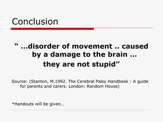 Conclusion “ … disorder of movement .. caused by a damage to the brain …  they are not stupid” Source: (Stanton, M.1992. The Cerebral Palsy Handbook : A guide for parents and carers. London: Random House) *Handouts will be given… 