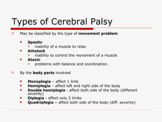 Types of Cerebral Palsy May be classified by the type of  movement problem Spastic inability of a muscle to relax  Athetoid  inability to control the movement of a muscle Ataxic problems with balance and coordination. By the  body parts  involved  Monoplegia  – affect 1 limb Hemiplegia  – affect left and right side of the body Double hemiplegia  -   affect both side of the body (different severity) Diplegia  -   effect only 2 limbs  Quadriplegia –  affect both side of the body (diff. severity) 