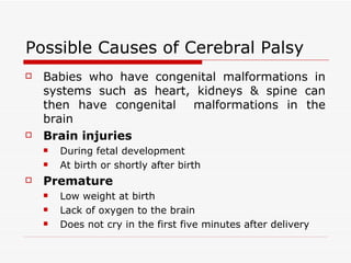 Possible Causes of Cerebral Palsy Babies who have congenital malformations in systems such as heart, kidneys & spine can then have congenital  malformations in the brain Brain injuries   During fetal development  At birth or shortly after birth   Premature  Low weight at birth  Lack of oxygen to the brain Does not cry in the first five minutes after delivery 