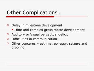 Other Complications… Delay in milestone development  fine and complex gross motor development Auditory or Visual perceptual deficit Difficulties in communication  Other concerns – asthma, epilepsy, seizure and drooling 
