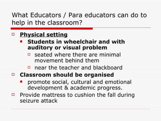 What Educators / Para educators can do to help in the classroom? Physical setting   Students in wheelchair and with auditory or visual problem   seated where there are minimal movement behind them near the teacher and blackboard Classroom should be organised promote social, cultural and emotional development & academic progress.  Provide mattress to cushion the fall during seizure attack 