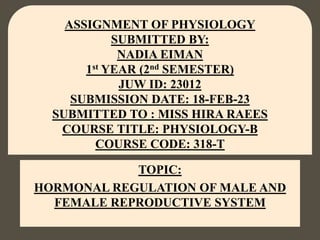 TOPIC:
HORMONAL REGULATION OF MALE AND
FEMALE REPRODUCTIVE SYSTEM
ASSIGNMENT OF PHYSIOLOGY
SUBMITTED BY:
NADIA EIMAN
1st YEAR (2nd SEMESTER)
JUW ID: 23012
SUBMISSION DATE: 18-FEB-23
SUBMITTED TO : MISS HIRA RAEES
COURSE TITLE: PHYSIOLOGY-B
COURSE CODE: 318-T
 