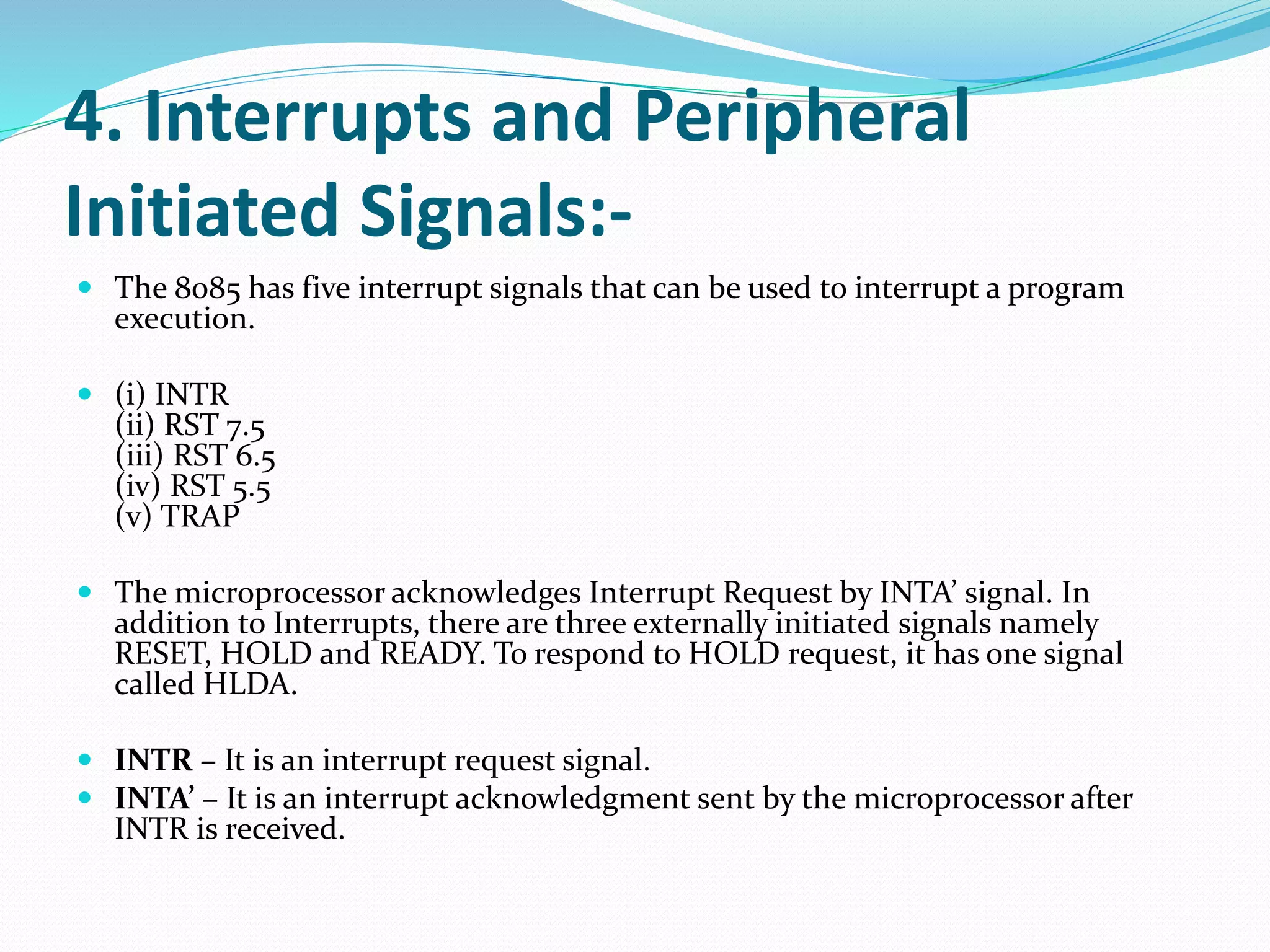 4. Interrupts and Peripheral
Initiated Signals:-
 The 8085 has five interrupt signals that can be used to interrupt a program
execution.
 (i) INTR
(ii) RST 7.5
(iii) RST 6.5
(iv) RST 5.5
(v) TRAP
 The microprocessor acknowledges Interrupt Request by INTA’ signal. In
addition to Interrupts, there are three externally initiated signals namely
RESET, HOLD and READY. To respond to HOLD request, it has one signal
called HLDA.
 INTR – It is an interrupt request signal.
 INTA’ – It is an interrupt acknowledgment sent by the microprocessor after
INTR is received.
 