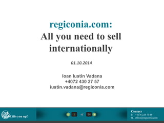 regiconia.com: 
All you need to sell 
internationally 
01.10.2014 
Ioan Iustin Vadana 
+4072 430 27 57 
iustin.vadana@regiconia.com 
Contact 
1 of 14 
P. +4176 238 70 88 
Lifts you up! 
Q. office@regiconia.com  