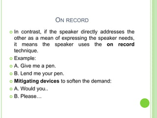 ON RECORD
 In contrast, if the speaker directly addresses the
  other as a mean of expressing the speaker needs,
  it means the speaker uses the on record
  technique.
 Example:

 A. Give me a pen.

 B. Lend me your pen.

 Mitigating devices to soften the demand:

 A. Would you..

 B. Please…
 