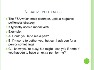 NEGATIVE POLITENESS
 The FSA which most common, uses a negative
  politeness strategy.
 It typically uses a modal verb.

 Example:

 A. Could you lend me a pen?

 B. I’m sorry to bother you, but can I ask you for a
  pen or something?
 C. I know you’re busy, but might I ask you if-emm-if
  you happen to have an extra pen for me?
 