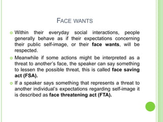 FACE WANTS
   Within their everyday social interactions, people
    generally behave as if their expectations concerning
    their public self-image, or their face wants, will be
    respected.
   Meanwhile if some actions might be interpreted as a
    threat to another’s face, the speaker can say something
    to lessen the possible threat, this is called face saving
    act (FSA).
   If a speaker says something that represents a threat to
    another individual’s expectations regarding self-image it
    is described as face threatening act (FTA).
 