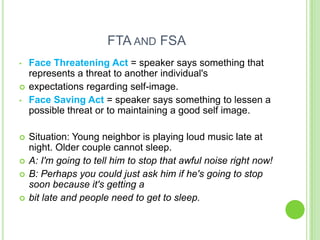 FTA AND FSA
•   Face Threatening Act = speaker says something that
    represents a threat to another individual's
   expectations regarding self-image.
•   Face Saving Act = speaker says something to lessen a
    possible threat or to maintaining a good self image.

   Situation: Young neighbor is playing loud music late at
    night. Older couple cannot sleep.
   A: I'm going to tell him to stop that awful noise right now!
   B: Perhaps you could just ask him if he's going to stop
    soon because it's getting a
   bit late and people need to get to sleep.
 