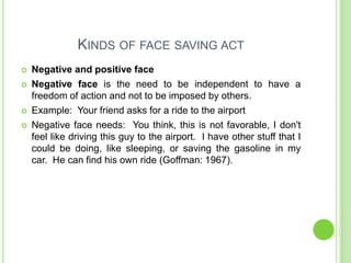 KINDS OF FACE SAVING ACT
   Negative and positive face
   Negative face is the need to be independent to have a
    freedom of action and not to be imposed by others.
   Example: Your friend asks for a ride to the airport
   Negative face needs: You think, this is not favorable, I don't
    feel like driving this guy to the airport. I have other stuff that I
    could be doing, like sleeping, or saving the gasoline in my
    car. He can find his own ride (Goffman: 1967).
 