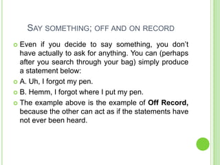 SAY SOMETHING; OFF AND ON RECORD
 Even if you decide to say something, you don’t
  have actually to ask for anything. You can (perhaps
  after you search through your bag) simply produce
  a statement below:
 A. Uh, I forgot my pen.

 B. Hemm, I forgot where I put my pen.

 The example above is the example of Off Record,
  because the other can act as if the statements have
  not ever been heard.
 