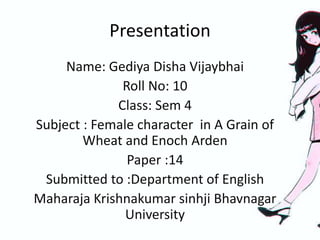 Presentation
Name: Gediya Disha Vijaybhai
Roll No: 10
Class: Sem 4
Subject : Female character in A Grain of
Wheat and Enoch Arden
Paper :14
Submitted to :Department of English
Maharaja Krishnakumar sinhji Bhavnagar
University
 
