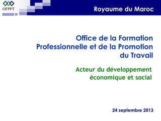 Acteur du développement
économique et social
24 septembre 2013
Office de la Formation
Professionnelle et de la Promotion
du Travail
Royaume du Maroc
 