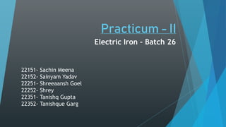Practicum - II
Electric Iron – Batch 26
22151- Sachin Meena
22152- Sainyam Yadav
22251- Shreeaansh Goel
22252- Shrey
22351- Tanishq Gupta
22352- Tanishque Garg
 