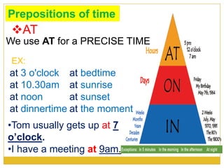 Prepositions of time
We use AT for a PRECISE TIME
AT
at 3 o'clock
at 10.30am
at noon
at dinnertime
at bedtime
at sunrise
at sunset
at the moment
•Tom usually gets up at 7
o’clock.
•I have a meeting at 9am.
EX:
 