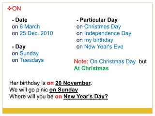 ON
- Date
on 6 March
on 25 Dec. 2010
- Day
on Sunday
on Tuesdays
- Particular Day
on Christmas Day
on Independence Day
on my birthday
on New Year's Eve
Her birthday is on 20 November.
We will go pinic on Sunday
Where will you be on New Year's Day?
Note: On Christmas Day but
At Christmas
 