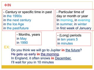 IN
- Months, years
in May
in 1990
- Century or specific time in past
in the 1990s
in the next century
in the Ice Age
in the past/future
EX:
Do you think we will go to Jupiter in the future?
He gets up early in the morning.
In England, it often snows in December.
I’ll wait for you in 10 minutes
- Particular time of
day or month or year
In morning, in evening
in summer, in winter
in first week of January
- (Long) periods
in ten years 5
in minutes
 