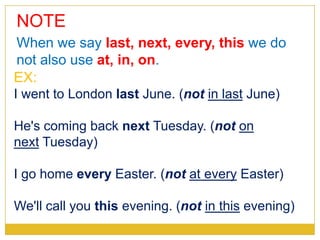 NOTE
EX:
I went to London last June. (not in last June)
He's coming back next Tuesday. (not on
next Tuesday)
I go home every Easter. (not at every Easter)
We'll call you this evening. (not in this evening)
When we say last, next, every, this we do
not also use at, in, on.
 
