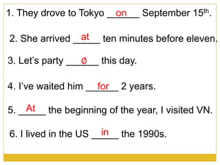 1. They drove to Tokyo ______ September 15th.on
at2. She arrived _____ ten minutes before eleven.
3. Let’s party ______ this day.
4. I’ve waited him ______ 2 years.
5. _____ the beginning of the year, I visited VN.
6. I lived in the US _____ the 1990s.
At
in
for
∅
 