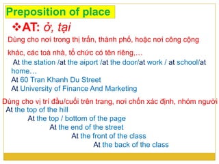 Preposition of place
AT: ở, tại
At the top of the hill
At the top / bottom of the page
At the end of the street
At the front of the class
At the back of the class
Dùng cho nơi trong thị trấn, thành phố, hoặc nơi công cộng
khác, các toà nhà, tổ chức có tên riêng,…
At the station /at the aiport /at the door/at work / at school/at
home…
At 60 Tran Khanh Du Street
At University of Finance And Marketing
Dùng cho vị trí đầu/cuối trên trang, nơi chốn xác định, nhóm người
 