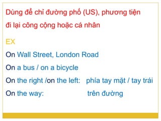 Dùng để chỉ đường phố (US), phương tiện
đi lại công cộng hoặc cá nhân
EX
On Wall Street, London Road
On a bus / on a bicycle
On the right /on the left: phía tay mặt / tay trái
On the way: trên đường
 
