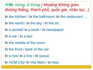 IN: trong, ở trong ( khoảng không gian,
đường thẳng, thành phố, quốc gia, châu lục...)
In the kitchen / in the bathroom /in the restaurant …
In the world / in the sky / in the air..
In a pocket/ in a book / in newspaper
In a car / in a taxi
In the middle of the room
In the front / back of the car
In a row/ in a line / in queue
In HCM City/ in Viet Nam / in Asia
 