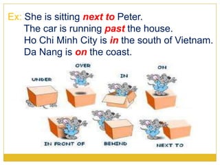 Ex: She is sitting next to Peter.
The car is running past the house.
Ho Chi Minh City is in the south of Vietnam.
Da Nang is on the coast.
 