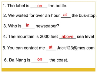 1. The label is _______ the bottle.on
2. We waited for over an hour ____ the bus-stop.at
3. Who is _____ newspaper?in
5. You can contact me ____ Jack123@mcs.comat
4. The mountain is 2000 feet _______ sea levelabove
6. Da Nang is _______ the coast.on
 