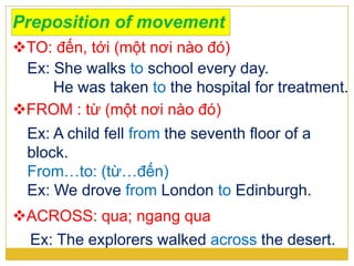 Preposition of movement
TO: đến, tới (một nơi nào đó)
Ex: She walks to school every day.
He was taken to the hospital for treatment.
FROM : từ (một nơi nào đó)
Ex: A child fell from the seventh floor of a
block.
From…to: (từ…đến)
Ex: We drove from London to Edinburgh.
ACROSS: qua; ngang qua
Ex: The explorers walked across the desert.
 