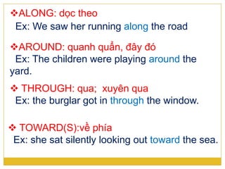 ALONG: dọc theo
Ex: We saw her running along the road
AROUND: quanh quẩn, đây đó
Ex: The children were playing around the
yard.
 THROUGH: qua; xuyên qua
Ex: the burglar got in through the window.
 TOWARD(S):về phía
Ex: she sat silently looking out toward the sea.
 