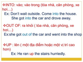 INTO: vào; vào trong (tòa nhà, căn phòng, xe
hơi…)
Ex: Don’t wait outside. Come into the house.
She got into the car and drove away.
OUT OF: ra khỏi ( tòa nhà, căn phòng, xe
hơi…)
Ex:she got out of the car and went into the shop
UP : lên ( một địa điểm hoặc một vị trí cao
hơn)
Ex: He ran up the stairs hurriedly.
 