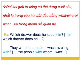 Đôi khi giới từ cũng có thể đứng cuối câu,
nhất là trong câu hỏi bắt đầu bằng what/where/
who/…và trong mệnh đề quan hệ
Ex: Which drawer does he keep it in? [= In
which drawer does he…?]
They were the people I was traveling
with?.[… the people with whom I was…]
 