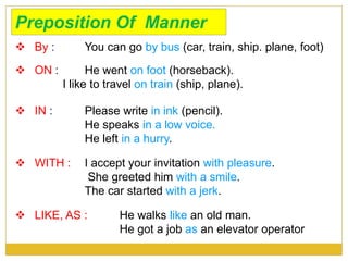 Preposition Of Manner
 By : You can go by bus (car, train, ship. plane, foot)
 ON : He went on foot (horseback).
I like to travel on train (ship, plane).
 IN : Please write in ink (pencil).
He speaks in a low voice.
He left in a hurry.
 WITH : I accept your invitation with pleasure.
She greeted him with a smile.
The car started with a jerk.
 LIKE, AS : He walks like an old man.
He got a job as an elevator operator
 