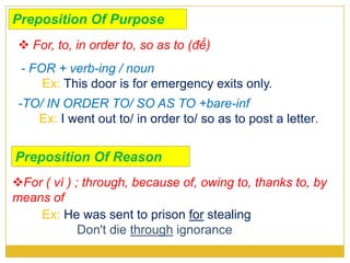 Preposition Of Purpose
- FOR + verb-ing / noun
Ex: This door is for emergency exits only.
-TO/ IN ORDER TO/ SO AS TO +bare-inf
Ex: I went out to/ in order to/ so as to post a letter.
 For, to, in order to, so as to (để)
For ( vì ) ; through, because of, owing to, thanks to, by
means of
Ex: He was sent to prison for stealing
Don't die through ignorance
Preposition Of Reason
 